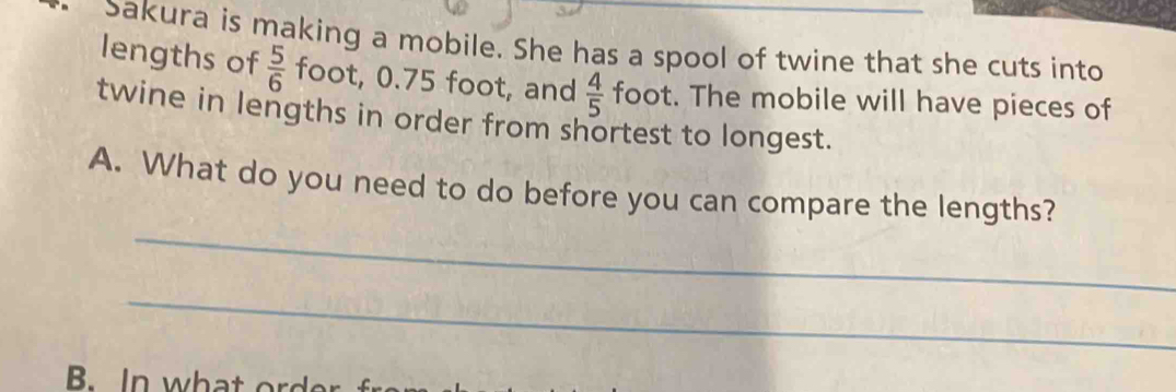 Sakura is making a mobile. She has a spool of twine that she cuts into 
lengths of  5/6  foot, 0.75 foot, and  4/5  foot. The mobile will have pieces of 
twine in lengths in order from shortest to longest. 
_ 
A. What do you need to do before you can compare the lengths? 
_