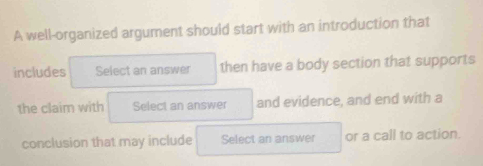 A well-organized argument should start with an introduction that 
includes Select an answer then have a body section that supports 
the claim with Select an answer and evidence, and end with a 
conclusion that may include Select an answer or a call to action.