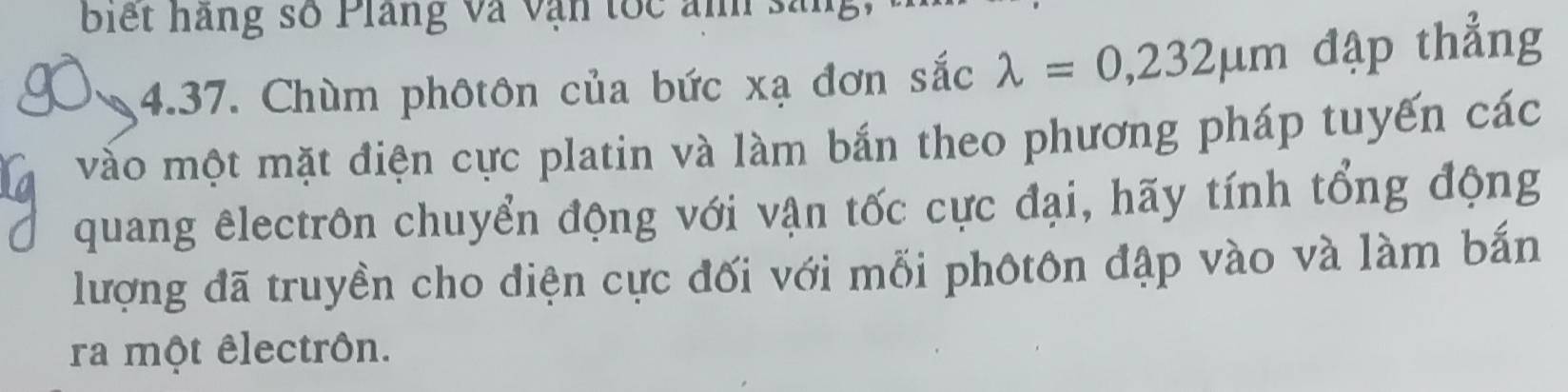 biết hàng số Plang và vận tốc ảnh sang 
4.37. Chùm phôtôn của bức xạ đơn sắc lambda =0,232mu m đập thẳng 
vào một mặt điện cực platin và làm bắn theo phương pháp tuyến các 
quang êlectrôn chuyển động với vận tốc cực đại, hãy tính tổng động 
lượng đã truyền cho điện cực đối với mỗi phôtôn đập vào và làm bắn 
ra một êlectrôn.