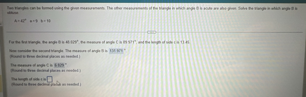 Two triangles can be formed using the given measurements. The other measurements of the triangle in which angle B is acute are also given. Solve the triangle in which angle B is 
obtuse
A=42° a=9b=10
For the first triangle, the angle B is 48.029° , the measure of angle C is 89.971° , and the length of side c is 13.45. 
Now consider the second triangle. The measure of angle B is 131.971°
(Round to three decimal places as needed.) 
The measure of angle C is 6.029°
(Round to three decimal places as needed.) 
The length of side c is □ 
(Round to three decimal places as needed.)