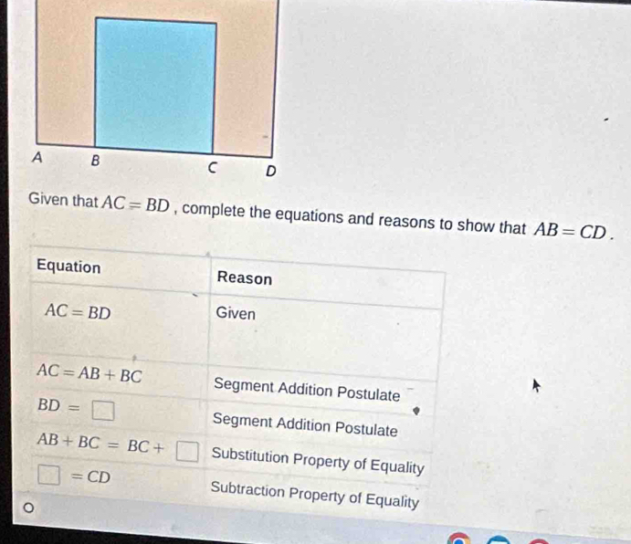 complete the equations and reasons to show that AB=CD.
Equation Reason
AC=BD
Given
AC=AB+BC Segment Addition Postulate
BD=□ Segment Addition Postulate
AB+BC=BC+□ Substitution Property of Equality
□ =CD Subtraction Property of Equality