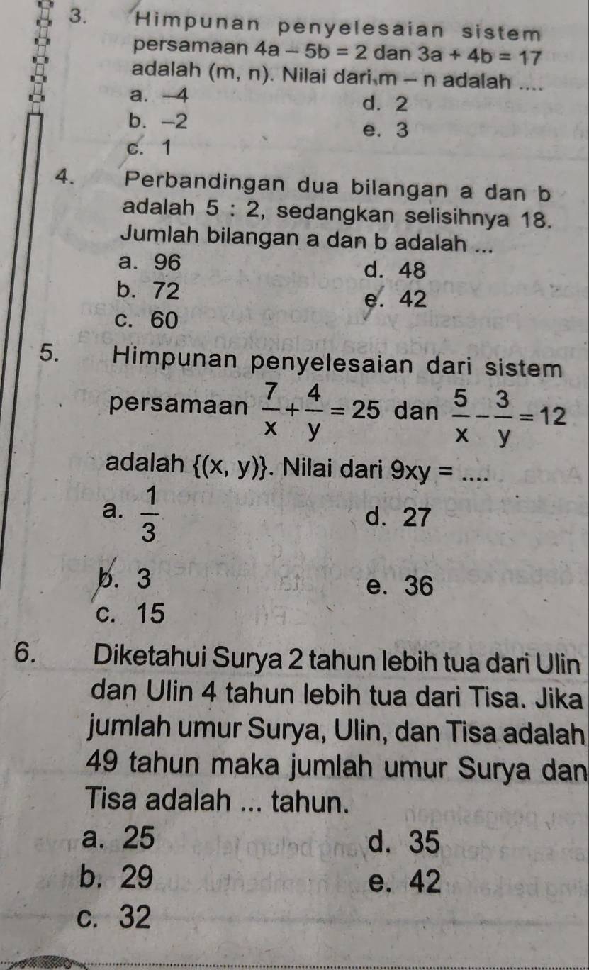 Himpunan penyelesaian sistem
persamaan 4a-5b=2 dan 3a+4b=17
adalah (m,n) Nilai dari m-n adalah ....
a. -4 d. 2
b. -2
e. 3
c. 1
4. Perbandingan dua bilangan a dan b
adalah 5:2 , sedangkan selisihnya 18.
Jumlah bilangan a dan b adalah ...
a. 96 d. 48
b. 72 e. 42
c. 60
5. Himpunan penyelesaian dari sistem
persamaan  7/x + 4/y =25 dan  5/x - 3/y =12
adalah  (x,y). Nilai dari 9xy= _
a.  1/3  d. 27
b. 3 e. 36
c. 15
6. Diketahui Surya 2 tahun lebih tua dari Ulin
dan Ulin 4 tahun lebih tua dari Tisa. Jika
jumlah umur Surya, Ulin, dan Tisa adalah
49 tahun maka jumlah umur Surya dan
Tisa adalah ... tahun.
a. 25 d. 35
b. 29 e. 42
c. 32