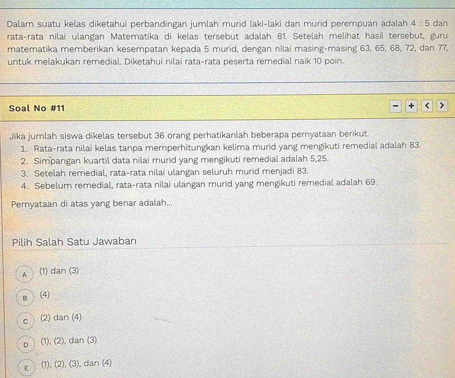 Dalam suatu kelas diketahui perbandingan jumlah murid laki-laki dan murid perempuan adalah 4:5 dan
rata-rata nilai ulangan Matematika di kelas tersebut adalah 81. Setelah melihat hasil tersebut, guru
matematika memberikan kesempatan kepada 5 murid, dengan nilai masing-masing 63, 65, 68, 72, dan 77,
untuk melakukan remedial. Diketahui nilai rata-rata peserta remedial naik 10 poin.
Soal No # 11
r
Jika jumlah siswa dikelas tersebut 36 orang perhatikanlah beberapa pernyataan berikut.
1. Rata-rata nilai kelas tanpa memperhitungkan kelima murid yang mengikuti remedial adalah 83.
2. Simpangan kuartil data nilai murid yang mengikuti remedial adalah 5,25.
3. Setelah remedial, rata-rata nilai ulangan seluruh murid menjadi 83.
4. Sebelum remedial, rata-rata nilai ulangan murid yang mengikuti remedial adalah 69.
Pernyataan di atas yang benar adalah...
Pilih Salah Satu Jawaban
A (1) d an(3)
B (4)
C (2) dan (4)
D (1), (2), dan (3)
E (1), (2), (3), dan (4)