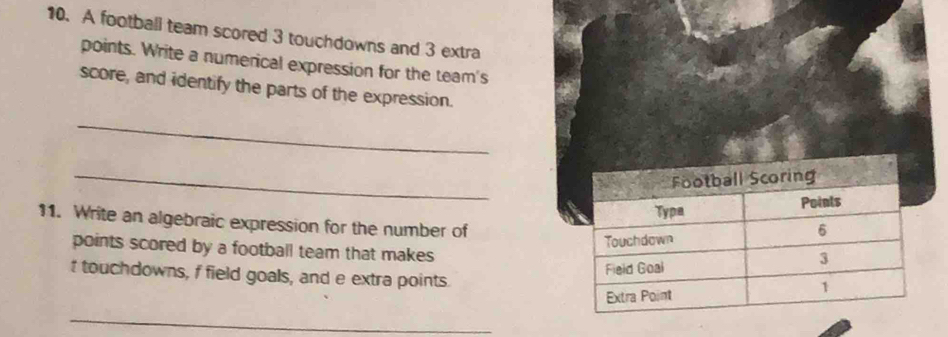 A football team scored 3 touchdowns and 3 extra 
points. Write a numerical expression for the team's 
score, and identify the parts of the expression. 
_ 
_ 
11. Write an algebraic expression for the number of 
points scored by a football team that makes 
t touchdowns, f field goals, and e extra points. 
_