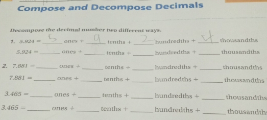 Compose and Decompose Decimals 
Decompose the decimal number two different ways. 
1. 5.924= _ ones + _ tenths + _ hundredths + _ thousandths
_
5.924= _ ones + _ tenths + hundredths + _ thousandths
2. 7.881= _ ones + _ tenths + _ hundredths + _ thousandths
7.881= _  ones + _ tenths + _ hundredths + _ thousandths
3.465= _ ones +_  tenths + _ hundredths + _ thousandths
3.465= _  ones + _ tenths + _ hundredths + _ thousandth