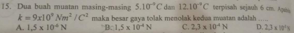 Dua buah muatan masing-masing 5.10^(-9)C dan 12.10^(-9)C terpisah sejauh 6 cm. Apab
k=9x10^9Nm^2/C^2 maka besar gaya tolak menolak kedua muatan adalah .....
A. 1,5* 10^(-6)N B. 1,5* 10^(-4)N C. 2,3* 10^(-4)N D. 2,3* 10^(-3)N