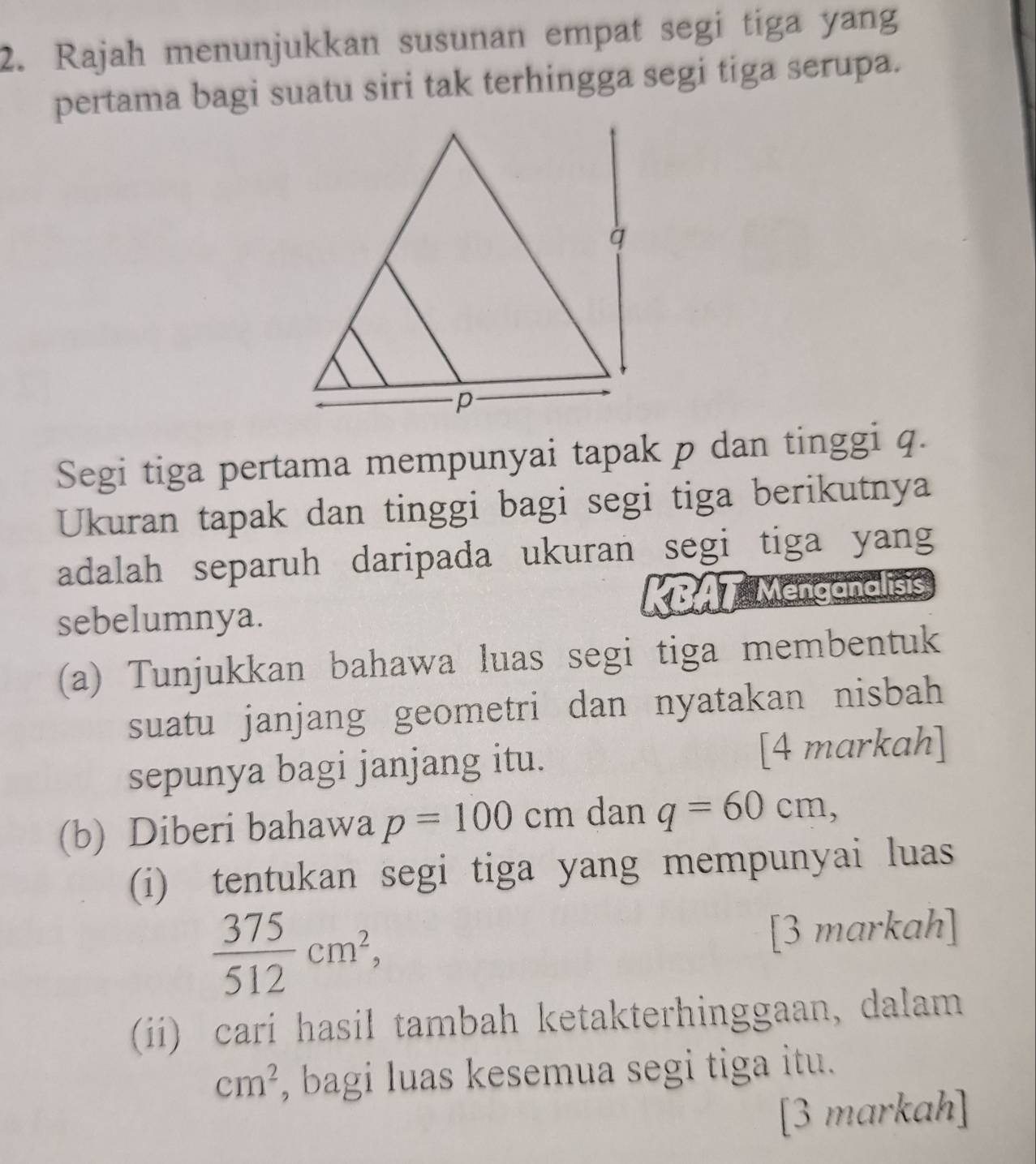 Rajah menunjukkan susunan empat segi tiga yang 
pertama bagi suatu siri tak terhingga segi tiga serupa. 
Segi tiga pertama mempunyai tapak p dan tinggi q. 
Ukuran tapak dan tinggi bagi segi tiga berikutnya 
adalah separuh daripada ukuran segi tiga yang 
sebelumnya. KBAT Menganalisis 
(a) Tunjukkan bahawa luas segi tiga membentuk 
suatu janjang geometri dan nyatakan nisbah 
sepunya bagi janjang itu. [4 markah] 
(b) Diberi bahawa p=100cm dan q=60cm, 
(i) tentukan segi tiga yang mempunyai luas
 375/512 cm^2, [3 markah] 
(ii) cari hasil tambah ketakterhinggaan, dalam
cm^2 , bagi luas kesemua segi tiga itu. 
[3 markah]