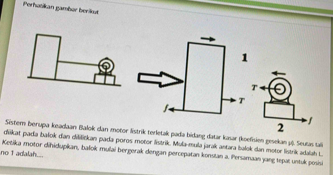 Perhatikan gambar berikut 
Sistem berupa keadaan Balok dan motor listrik terletak pada bidang datar kasar (koefisien gesekan μ). Seutas tali 
diikat pada balok dan dililitkan pada poros motor listrik. Mula-mula jarak antara balok dan motor listrik adalah L. 
Ketika motor dihidupkan, balok mulai bergerak dengan percepatan konstan a. Persamaan yang tepat untuk posisi 
no 1 adalah....