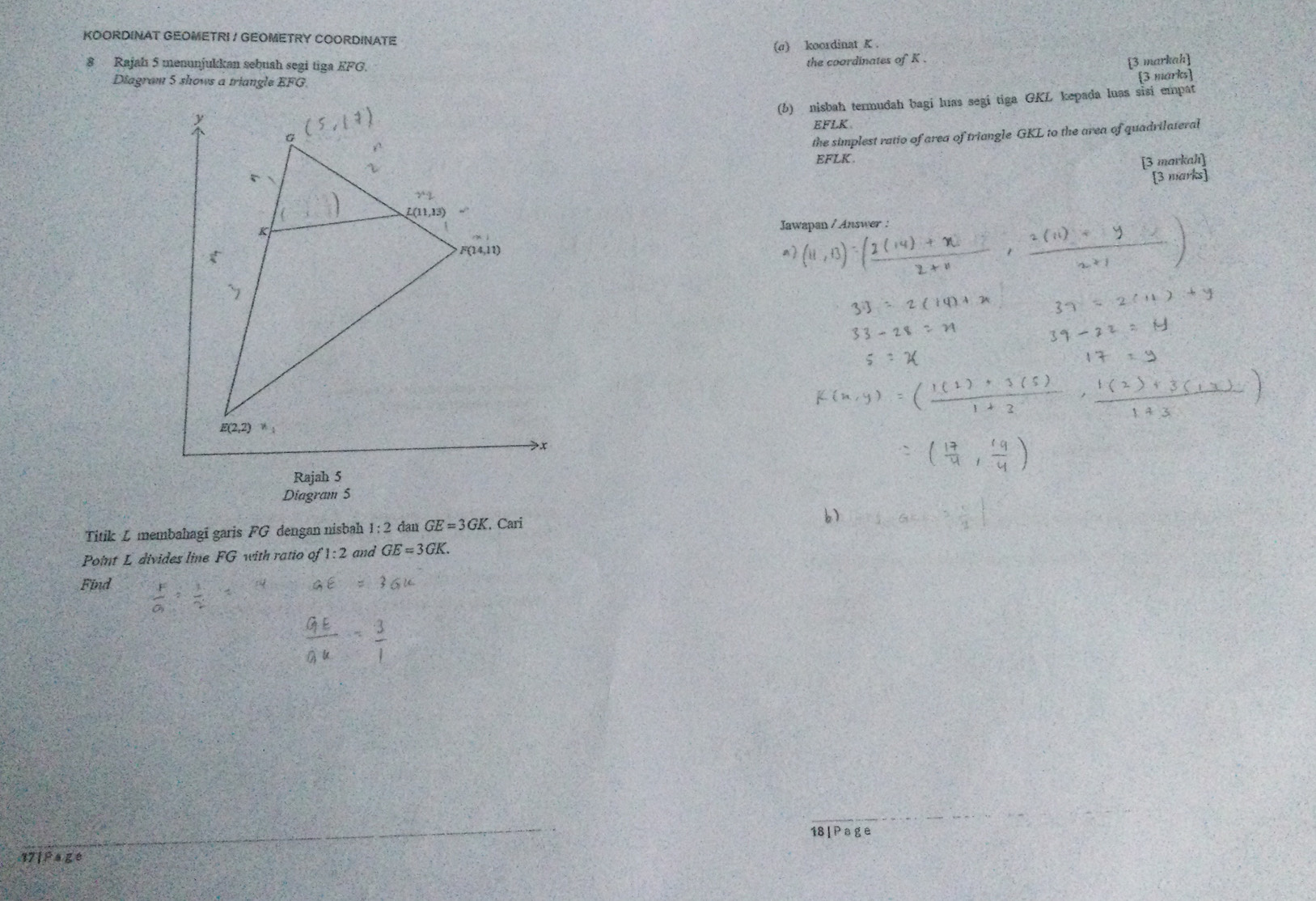 KOORDINAT GEOMETRI / GEOMETRY COORDINATE
(a) koordinat K .
8 Rajah 5 menunjukkan sebush segi tiga EFG. the coordinates of K .
[3 markah]
Diagram 5 shows a triangle EFG.
[3 marks]
(b) nisbah termudah bagi luas segi tiga GKL kepada luas sisi empat
EFLK
the simplest ratio of area of triangle GKL to the area of quadrilateral
EFLK. [3 markah]
[3 marks]
Jawapan / Answer :
  
Rajah 5
Diagram 5
Titik L membahagī garis FG dengan nisbah 1:2 dan GE=3GK , Cari
b)
Point L divides line FG with ratio of 1:2 and GE=3GK.
Find
18 | P ag e
1 |PAge