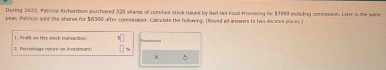 During 2022, Patricia Richardson purchased 320 shares of common stock issued by Red Hot Food Processing for $5900 including commission. Later in the same
year, Patricia sold the shares for $6300 after commission. Calculate the following. (Round all answers to two decimal places.) 
1. Profit on this stock transaction: Parentheses 
2. Percentage return on investment: 
L