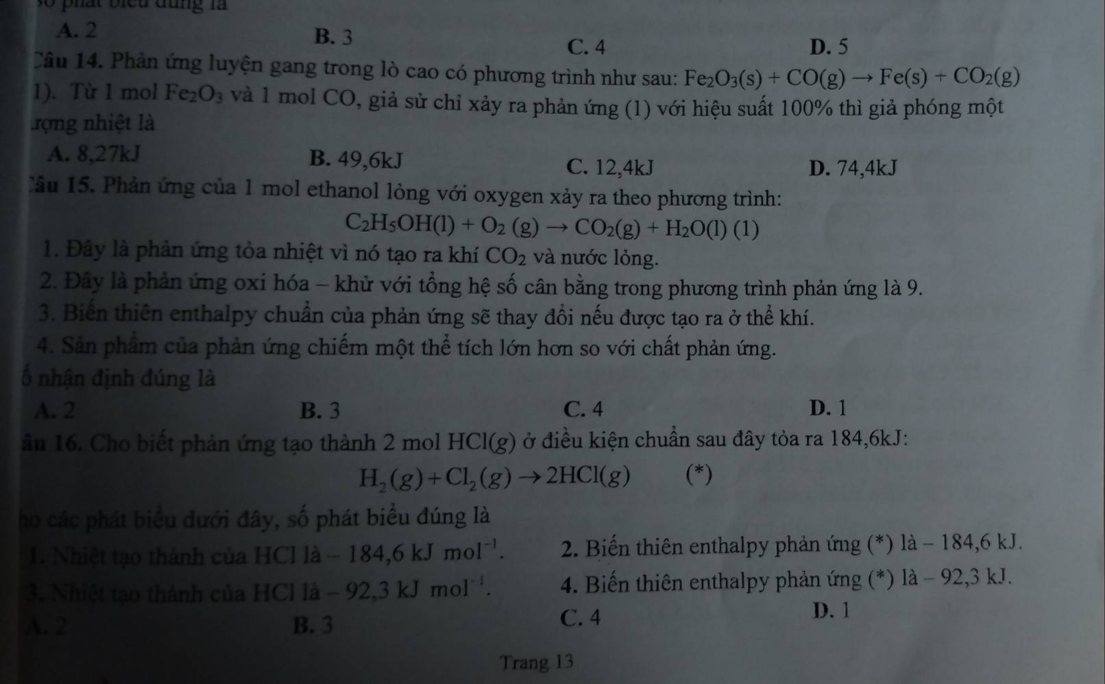 Ở phát biểu đùng là
A. 2 B. 3
C. 4 D. 5
Câu 14. Phản ứng luyện gang trong lò cao có phương trình như sau: Fe_2O_3(s)+CO(g)to Fe(s)+CO_2(g)
1). Từ 1 mol Fe_2O_3 và 1 mol CO, giả sử chỉ xảy ra phản ứng (1) với hiệu suất 100% thì giả phóng một
rợng nhiệt là
A. 8,27kJ B. 49,6kJ C. 12,4kJ
D. 74,4kJ
Cầu 15.  Phản ứng của 1 mol ethanol lỏng với oxygen xảy ra theo phương trình:
C_2H_5OH(l)+O_2(g)to CO_2(g)+H_2O(l) (1)
1. Đây là phản ứng tỏa nhiệt vì nó tạo ra khí CO_2 và nước lỏng.
2. Đây là phản ứng oxi hóa - khử với tổng hệ số cân bằng trong phương trình phản ứng là 9.
3. Biến thiên enthalpy chuẩn của phản ứng sẽ thay đổi nếu được tạo ra ở thể khí.
4. Sản phẩm của phản ứng chiếm một thể tích lớn hơn so với chất phản ứng.
ố nhận định đúng là
A. 2 B. 3 C. 4 D. 1
ầu 16. Cho biết phản ứng tạo thành 2 mol HCl(g) ở điều kiện chuẩn sau đây tỏa ra 184,6kJ:
H_2(g)+Cl_2(g)to 2HCl(g) (*)
ho các phát biểu đưới đây, số phát biểu đúng là
1. Nhiệt tạo thành của HCl là -184,6kJmol^(-1). 2. Biến thiên enthalpy phản ứng (*) là − 184,6 kJ.
3. Nhiệt tạo thành của HCl là -92,3kJmol^(-1). 4. Biến thiên enthalpy phản ứng (*) là - 92,3 kJ.
D. 1
A. 2 B. 3
C. 4
Trang 13