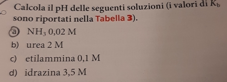 Calcola il pH delle seguenti soluzioni (i valori di K_b
sono riportati nella Tabella 3). 
a NH_30,02M
b) urea 2 M
c) etilammina 0,1 M
d) idrazina 3,5 M