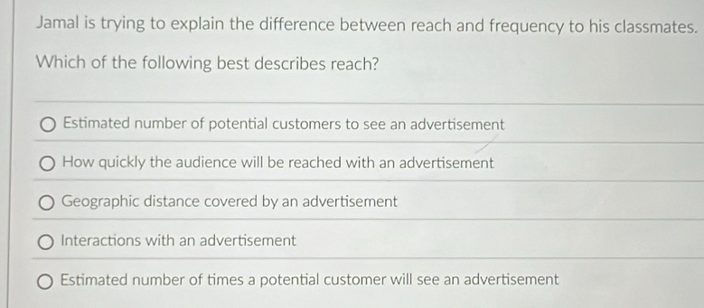 Jamal is trying to explain the difference between reach and frequency to his classmates.
Which of the following best describes reach?
Estimated number of potential customers to see an advertisement
How quickly the audience will be reached with an advertisement
Geographic distance covered by an advertisement
Interactions with an advertisement
Estimated number of times a potential customer will see an advertisement