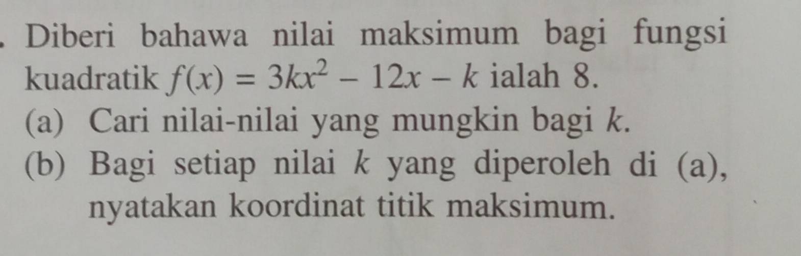 Diberi bahawa nilai maksimum bagi fungsi 
kuadratik f(x)=3kx^2-12x-k ialah 8. 
(a) Cari nilai-nilai yang mungkin bagi k. 
(b) Bagi setiap nilai k yang diperoleh di (a), 
nyatakan koordinat titik maksimum.