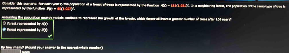 Consider this scenario: For each year t, the population of a forest of trees is represented by the function A(t)=111(1.021)^t. In a neighboring forest, the population of the same type of tree is
represented by the function B(t)=85(1.027)^t, 
Assuming the population growth models continue to represent the growth of the forests, which forest will have a greater number of trees after 100 years?
○ forest represented by A(t)
@ forest represented by B(t)
By how many? (Round your answer to the nearest whole number.)
trees