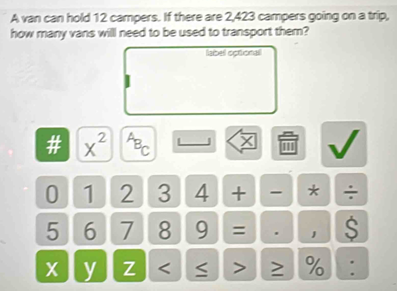 A van can hold 12 campers. If there are 2,423 campers going on a trip, 
how many vans will need to be used to transport them? 
label optional 
# x^(2^AB_C) 
I
0 1 2 3 4 + * ÷
5 6 7 8 9 = . 1 S
X y Z < > ≥ %