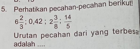 Perhatikan pecahan-pecahan berikut!
6 2/3 ; 0, 42; 2 3/8 ;  14/5 
Urutan pecahan dari yang terbesa 
adalah ....