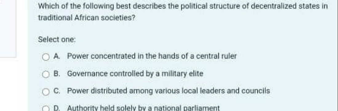 Which of the following best describes the political structure of decentralized states in
traditional African societies?
Select one:
A. Power concentrated in the hands of a central ruler
B. Governance controlled by a military elite
C. Power distributed among various local leaders and councils
D. Authoritv held solelv by a national parliament