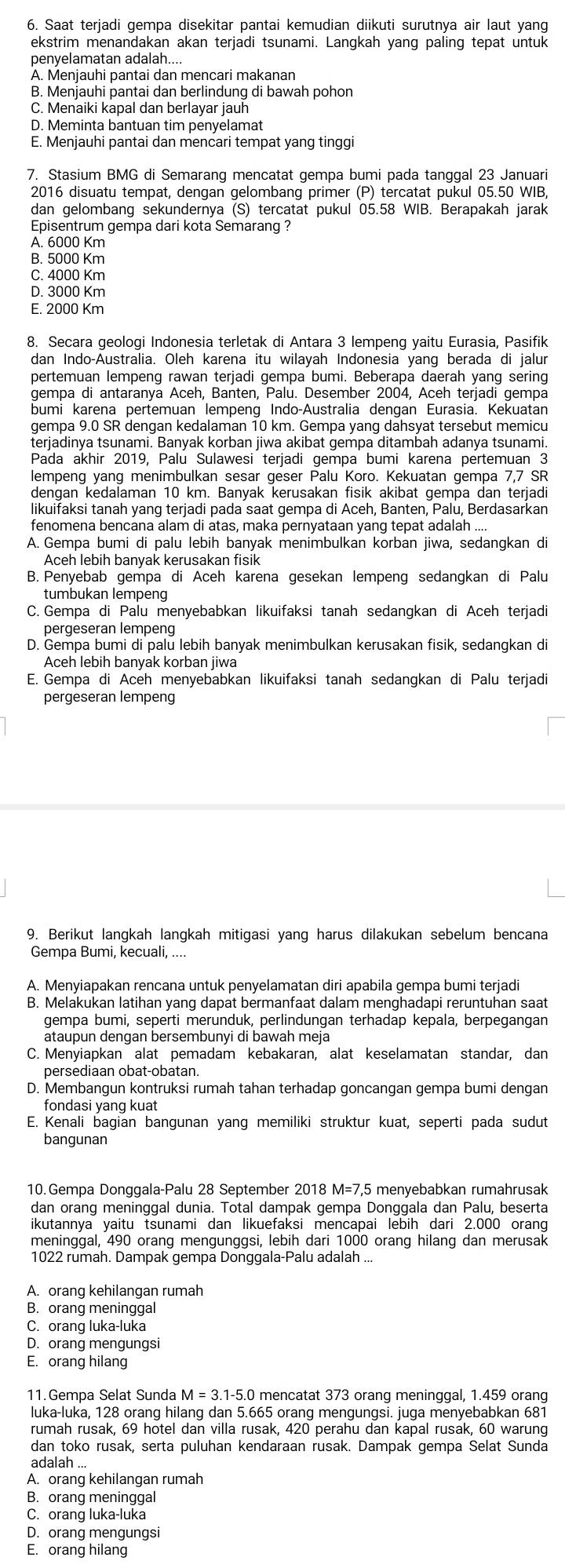 Saat terjadi gempa disekitar pantai kemudian diikuti surutnya air laut yang
ekstrim menandakan akan terjadi tsunami. Langkah yang paling tepat untuk
penyelamatan adalah....
A. Menjauhi pantai dan mencari makanan
B. Menjauhi pantai dan berlindung di bawah pohon
C. Menaiki kapal dan berlayar jauh
D. Meminta bantuan tim penyelamat
E. Menjauhi pantai dan mencari tempat yang tinggi
7. Stasium BMG di Semarang mencatat gempa bumi pada tanggal 23 Januari
2016 disuatu tempat, dengan gelombang primer (P) tercatat pukul 05.50 WIB,
dan gelombang sekundernya (S) tercatat pukul 05.58 WIB. Berapakah jarak
Episentrum gempa dari kota Semarang ?
A. 6000 Km
B. 5000 Km
C. 4000 Km
D. 3000 Km
E. 2000 Km
8. Secara geologi Indonesia terletak di Antara 3 lempeng yaitu Eurasia, Pasifik
dan Indo-Áustralia. Oleh karena itu wilayah Indonesia yang berada di jalur
pertemuan lempeng rawan terjadi gempa bumi. Beberapa daerah yang sering
gempa di antaranya Aceh, Banten, Palu. Desember 2004, Aceh terjadi gempa
bumi karena pertemuan lempeng Indo-Australia dengan Eurasia. Kekuatan
gempa 9.0 SR dengan kedalaman 10 km. Gempa yang dahsyat tersebut memicu
terjadinya tsunami. Banyak korban jiwa akibat gempa ditambah adanya tsunami
Pada akhir 2019, Palu Sulawesi terjadi gempa bumi karena pertemuan 3
lempeng yang menimbulkan sesar geser Palu Koro. Kekuatan gempa 7,7 SR
dengan kedalaman 10 km. Banyak kerusakan fisik akibat gempa dan terjadi
likuifaksi tanah yang terjadi pada saat gempa di Aceh, Banten, Palu, Berdasarkan
fenomena bencana alam di atas, maka pernyataan yang tepat adalah ....
A. Gempa bumi di palu lebih banyak menimbulkan korban jiwa, sedanqkan di
Aceh lebih banyak kerusakan fisik
B. Penyebab gempa di Aceh karena gesekan lempeng sedangkan di Palu
tumbukan lempeng
C. Gempa di Palu menyebabkan likuifaksi tanah sedangkan di Aceh terjadi
pergeseran lempeng
D. Gempa bumi di palu lebih banyak menimbulkan kerusakan fisik, sedangkan di
Aceh lebih banyak korban jiwa
E. Gempa di Aceh menyebabkan likuifaksi tanah sedangkan di Palu terjadi
pergeseran lempeng
9. Berikut langkah langkah mitigasi yang harus dilakukan sebelum bencana
Gempa Bumi, kecuali, ....
A. Menyiapakan rencana untuk penyelamatan diri apabila gempa bumi terjadi
B. Melakukan latihan yang dapat bermanfaat dalam menghadapi reruntuhan saat
gempa bumi, seperti merunduk, perlindungan terhadap kepala, berpegangan
ataupun dengan bersembunyi di bawah meja
C. Menyiapkan alat pemadam kebakaran, alat keselamatan standar, dan
persediaan obat-obatan.
D. Membangun kontruksi rumah tahan terhadap goncangan gempa bumi dengan
fondasi yang kuat
E. Kenali bagian bangunan yang memiliki struktur kuat, seperti pada sudut
bangunan
10. Gempa Donggala-Palu 28 September 2018 M=7,5 menyebabkan rumahrusak
dan orang meninggal dunia. Total dampak gempa Donggala dan Palu, beserta
ikutannya yaitu tsunami dan likuefaksi mencapai lebih dari 2.000 orang
meninggal, 490 orang mengunggsi, lebih dari 1000 orang hilang dan merusak
1022 rumah. Dampak gempa Donggala-Palu adalah ...
A. orang kehilangan rumah
B. orang meninggal
C. orang luka-luka
D. orang mengungsi
E. orang hilang
11.Gempa Selat Sunda M = 3.1-5.0 mencatat 373 orang meninggal, 1.459 orang
luka-luka, 128 orang hilang dan 5.665 orang mengungsi. juga menyebabkan 681
rumah rusak, 69 hotel dan villa rusak, 420 perahu dan kapal rusak, 60 warung
dan toko rusak, serta puluhan kendaraan rusak. Dampak gempa Selat Sunda
adalah ...
A. orang kehilangan rumah
B. orang meninggal
C. orang luka-luka
D. orang mengungsi
E. orang hilang