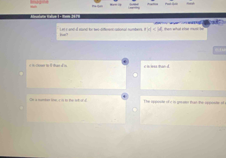 Imagine
bath Pre-Quiz Warm Up Learning Guided Practice Post-Quiz Finish
lu u 1 8 
Let c and astand for two different rational numbers. If |c| , then what else must be
true?
CIL E AR
is closer to 0 thand is c is less than d.
On a number line, c is to the left of d. The opposite of c is greater than the opposite of