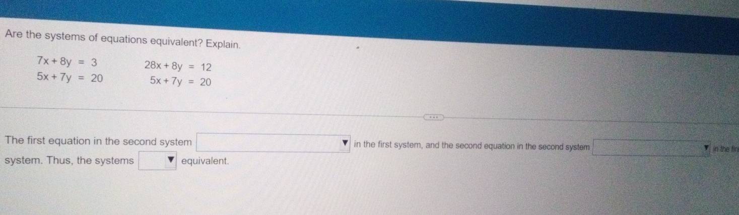 Are the systems of equations equivalent? Explain.
7x+8y=3 28x+8y=12
5x+7y=20 5x+7y=20
The first equation in the second system □ in the first system, and the second equation in the second system □° in the fin 
system. Thus, the systems □ equivalent.