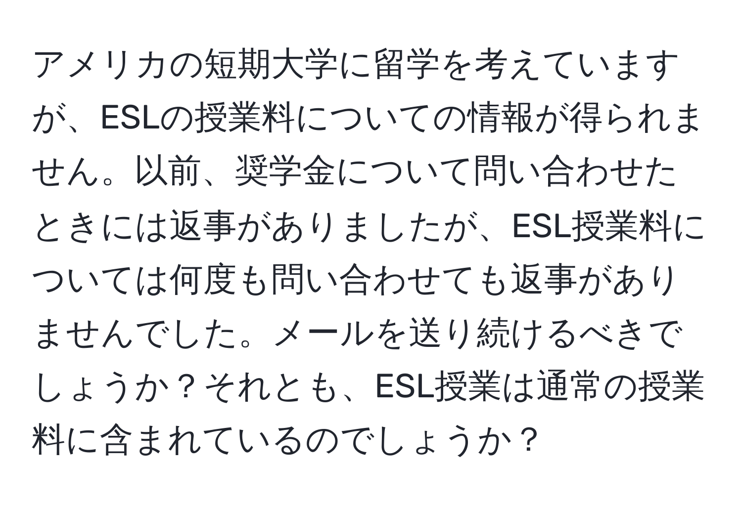 アメリカの短期大学に留学を考えていますが、ESLの授業料についての情報が得られません。以前、奨学金について問い合わせたときには返事がありましたが、ESL授業料については何度も問い合わせても返事がありませんでした。メールを送り続けるべきでしょうか？それとも、ESL授業は通常の授業料に含まれているのでしょうか？