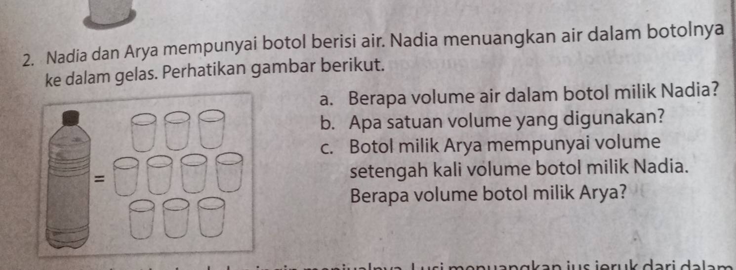 Nadia dan Arya mempunyai botol berisi air. Nadia menuangkan air dalam botolnya 
ke dalam gelas. Perhatikan gambar berikut. 
a. Berapa volume air dalam botol milik Nadia? 
b. Apa satuan volume yang digunakan? 
c. Botol milik Arya mempunyai volume 
setengah kali volume botol milik Nadia. 
Berapa volume botol milik Arya? 
a k a n j u s ieru k dar i a la n