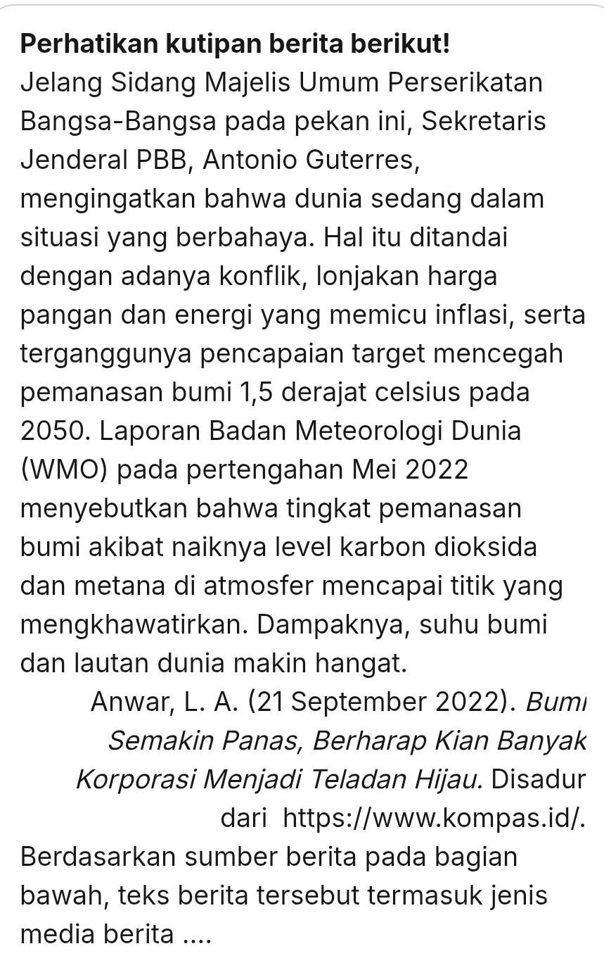 Perhatikan kutipan berita berikut! 
Jelang Sidang Majelis Umum Perserikatan 
Bangsa-Bangsa pada pekan ini, Sekretaris 
Jenderal PBB, Antonio Guterres, 
mengingatkan bahwa dunia sedang dalam 
situasi yang berbahaya. Hal itu ditandai 
dengan adanya konflik, lonjakan harga 
pangan dan energi yang memicu inflasi, serta 
terganggunya pencapaian target mencegah 
pemanasan bumi 1,5 derajat celsius pada 
2050. Laporan Badan Meteorologi Dunia 
(WMO) pada pertengahan Mei 2022 
menyebutkan bahwa tingkat pemanasan 
bumi akibat naiknya level karbon dioksida 
dan metana di atmosfer mencapai titik yang 
mengkhawatirkan. Dampaknya, suhu bumi 
dan lautan dunia makin hangat. 
Anwar, L. A. (21 September 2022). Bumi 
Semakin Panas, Berharap Kian Banyak 
Korporasi Menjadi Teladan Hijau. Disadur 
dari https://www.kompas.id/. 
Berdasarkan sumber berita pada bagian 
bawah, teks berita tersebut termasuk jenis 
media berita ....