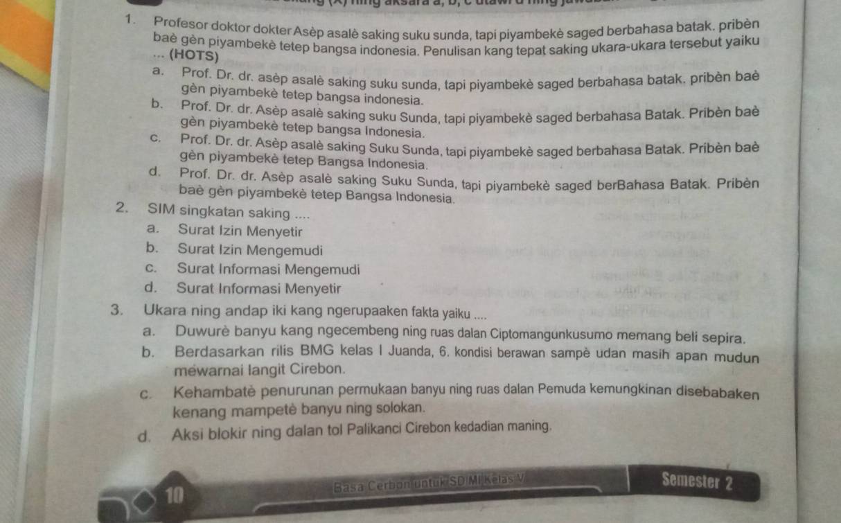 Profesor doktor dokter Asèp asalè saking suku sunda, tapi piyambekè saged berbahasa batak. pribèn
baè gèn piyambekè tetep bangsa indonesia. Penulisan kang tepat saking ukara-ukara tersebut yaiku
... (HOTS)
a. Prof. Dr. dr. asèp asalè saking suku sunda, tapi piyambekè saged berbahasa batak. pribèn baè
gèn piyambekè tetep bangsa indonesia.
b. Prof. Dr. dr. Asèp asalè saking suku Sunda, tapi piyambekè saged berbahasa Batak. Pribèn baè
gèn piyambekè tetep bangsa Indonesia.
c. Prof. Dr. dr. Asèp asalè saking Suku Sunda, tapi piyambekè saged berbahasa Batak. Pribèn baè
gèn piyambekè tetep Bangsa Indonesia.
d. Prof. Dr. dr. Asèp asalè saking Suku Sunda, tapi piyambekè saged berBahasa Batak. Pribèn
baè gèn piyambekè tetep Bangsa Indonesia.
2. SIM singkatan saking ....
a. Surat Izin Menyetir
b. Surat Izin Mengemudi
c. Surat Informasi Mengemudi
d. Surat Informasi Menyetir
3. Ukara ning andap iki kang ngerupaaken fakta yaiku ....
a. Duwurè banyu kang ngecembeng ning ruas dalan Ciptomangunkusumo memang beli sepira.
b. Berdasarkan rilis BMG kelas I Juanda, 6. kondisi berawan sampè udan masih apan mudun
mewarnai langit Cirebon.
c. Kehambatė penurunan permukaan banyu ning ruas dalan Pemuda kemungkinan disebabaken
kenang mampetè banyu ning solokan.
d. Aksi blokir ning dalan tol Palikanci Cirebon kedadian maning.
10 Basa Cerbon untuk SD/MI Kelas V Semester 2