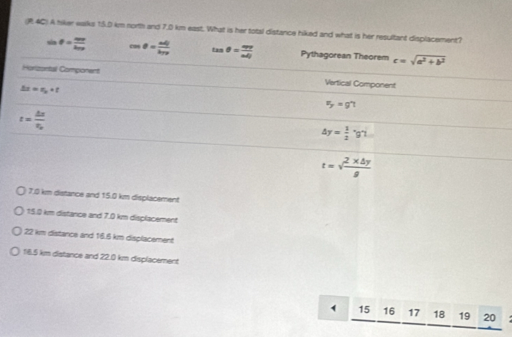 (R 4C) A tiker walks 15.0 km north and 7.0 km east. What is her total distance hiked and what is her resultant displacement?
sin θ =frac mvk_PF cos θ = adj/byp  tan θ = app/adj  Pythagorean Theorem c=sqrt(a^2+b^2)
Horizontal Component Vertical Component
△ t=r_p_2+t
F_y=g't
t=frac △ xx_0
△ y= 1/2 · g't
t=sqrt(frac 2* △ y)g
7.0 km distance and 15.0 km displacement
15.0 km distance and 7.0 km displacement
22 km distance and 16.6 km displacement
16.5 km distance and 22.0 km displacement
1 15 ₹16 17 18 19 20