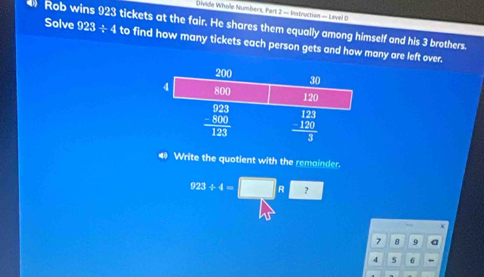 Divide Whole Numbers, Part 2 — Instruction — Level D
Rob wins 923 tickets at the fair. He shares them equally among himself and his 3 brothers.
Solve 923/ 4 to find how many tickets each person gets and how many are left over.
4 Write the quotient with the remainder.
923/ 4=□ R□ ?
7 8 9 a
4 5 6