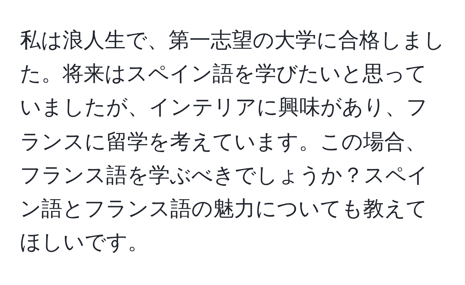 私は浪人生で、第一志望の大学に合格しました。将来はスペイン語を学びたいと思っていましたが、インテリアに興味があり、フランスに留学を考えています。この場合、フランス語を学ぶべきでしょうか？スペイン語とフランス語の魅力についても教えてほしいです。