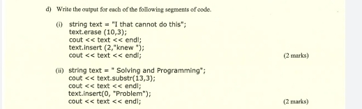 Write the output for each of the following segments of code. 
(i) string text =' "I that cannot do this": 
text.erase (10,3)
cout << text << endl; 
text.insert (2,''kt new "); 
cout << text << endl; (2 marks) 
(ii) string text = Solving and Programming"; 
cout << text.substr  (13,3) : 
cout << text << endl; 
text.insert (0, "Problem") ; 
cout << text << endl; (2 marks)