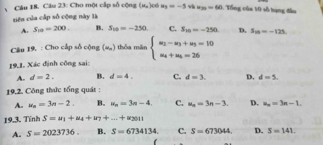 Cho một cấp số cộng (u_n) có u_5=-5 và u_20=60 1. Tổng của 10 số hạng đầu
tiên của cấp số cộng này là
A. S_10=200. B. S_10=-250. C. S_10=-250. D. S_10=-125. 
Câu 19. : Cho cấp số cphi ng(u_n) thỏa mãn beginarrayl u_2-u_3+u_5=10 u_4+u_6=26endarray.
19.1. Xác định công sai:
A. d=2. B. d=4. C. d=3. D. d=5. 
19.2. Công thức tổng quát :
A. u_n=3n-2. B. u_n=3n-4. C. u_n=3n-3. D. u_n=3n-1. 
19.3. Tính S=u_1+u_4+u_7+...+u_2011
A. S=2023736. B. S=6734134. C. S=673044. D. S=141. 
(