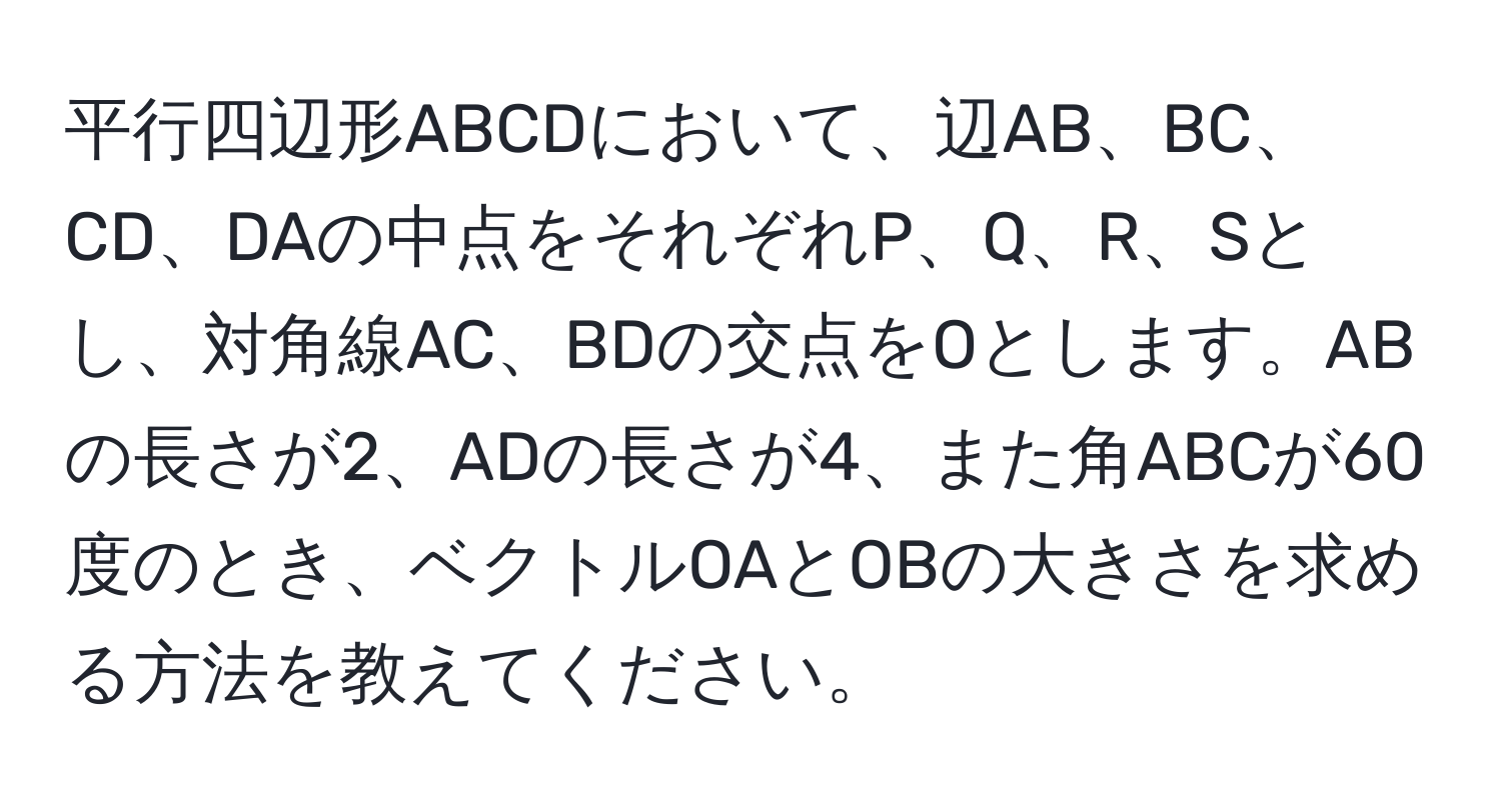 平行四辺形ABCDにおいて、辺AB、BC、CD、DAの中点をそれぞれP、Q、R、Sとし、対角線AC、BDの交点をOとします。ABの長さが2、ADの長さが4、また角ABCが60度のとき、ベクトルOAとOBの大きさを求める方法を教えてください。