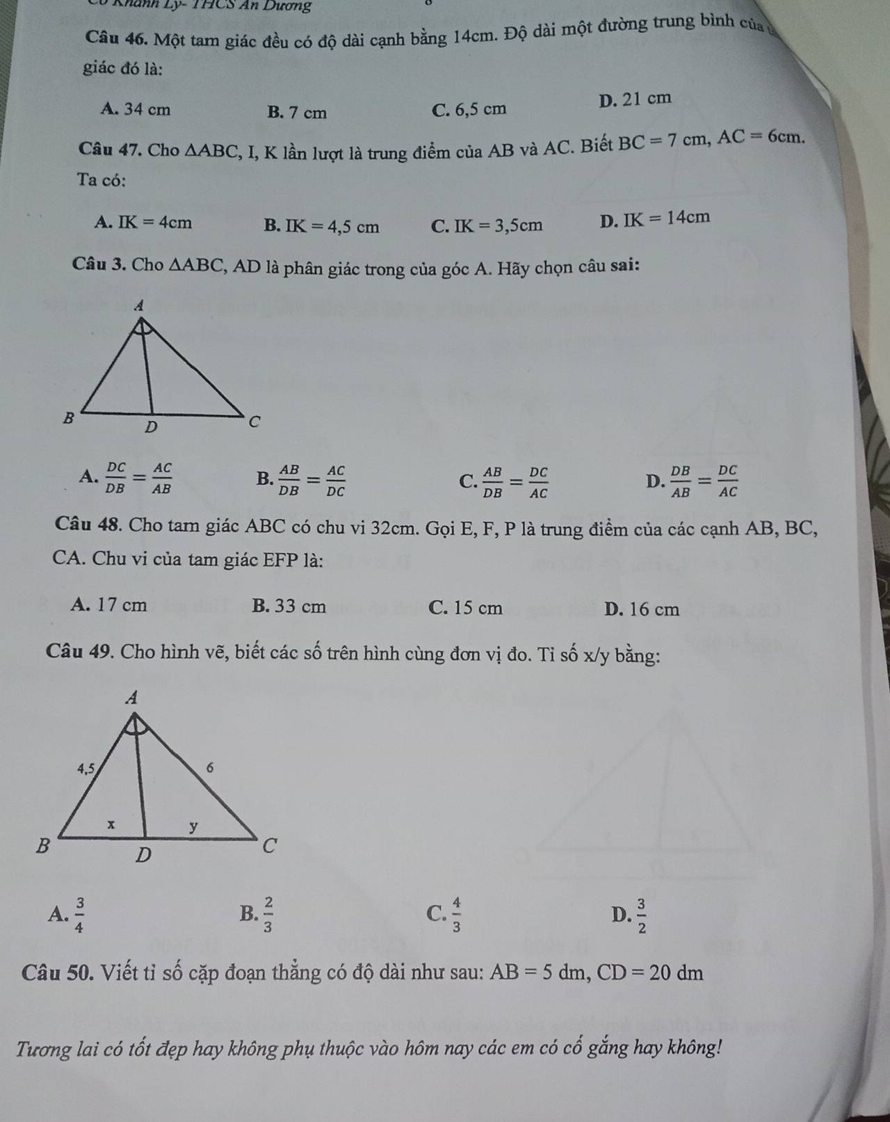 Khánh Ly- THCS An Dương
Câu 46. Một tam giác đều có độ dài cạnh bằng 14cm. Độ dài một đường trung bình của ủ
giác đó là:
A. 34 cm B. 7 cm C. 6,5 cm D. 21 cm
Câu 47. Cho △ ABC , I, K lần lượt là trung điểm của AB và AC. Biết BC=7cm, AC=6cm. 
Ta có:
A. IK=4cm B. IK=4,5cm C. IK=3,5cm D. IK=14cm
Câu 3. Cho △ ABC , AD là phân giác trong của góc A. Hãy chọn câu sai:
A.  DC/DB = AC/AB   AB/DB = AC/DC   AB/DB = DC/AC   DB/AB = DC/AC 
B.
C.
D.
Câu 48. Cho tam giác ABC có chu vi 32cm. Gọi E, F, P là trung điểm của các cạnh AB, BC,
CA. Chu vi của tam giác EFP là:
A. 17 cm B. 33 cm C. 15 cm D. 16 cm
Câu 49. Cho hình vẽ, biết các số trên hình cùng đơn vị đo. Tỉ số x/y bằng:
B.
C.
D.
A.  3/4   2/3   4/3   3/2 
Câu 50. Viết tỉ số cặp đoạn thẳng có độ dài như sau: AB=5dm, CD=20dm
Tương lai có tốt đẹp hay không phụ thuộc vào hôm nay các em có cố gắng hay không!