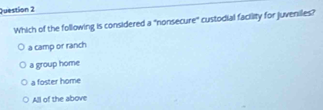 Which of the following is considered a "nonsecure" custodial facility for juveniles?
a camp or ranch
a group home
a foster home
All of the above