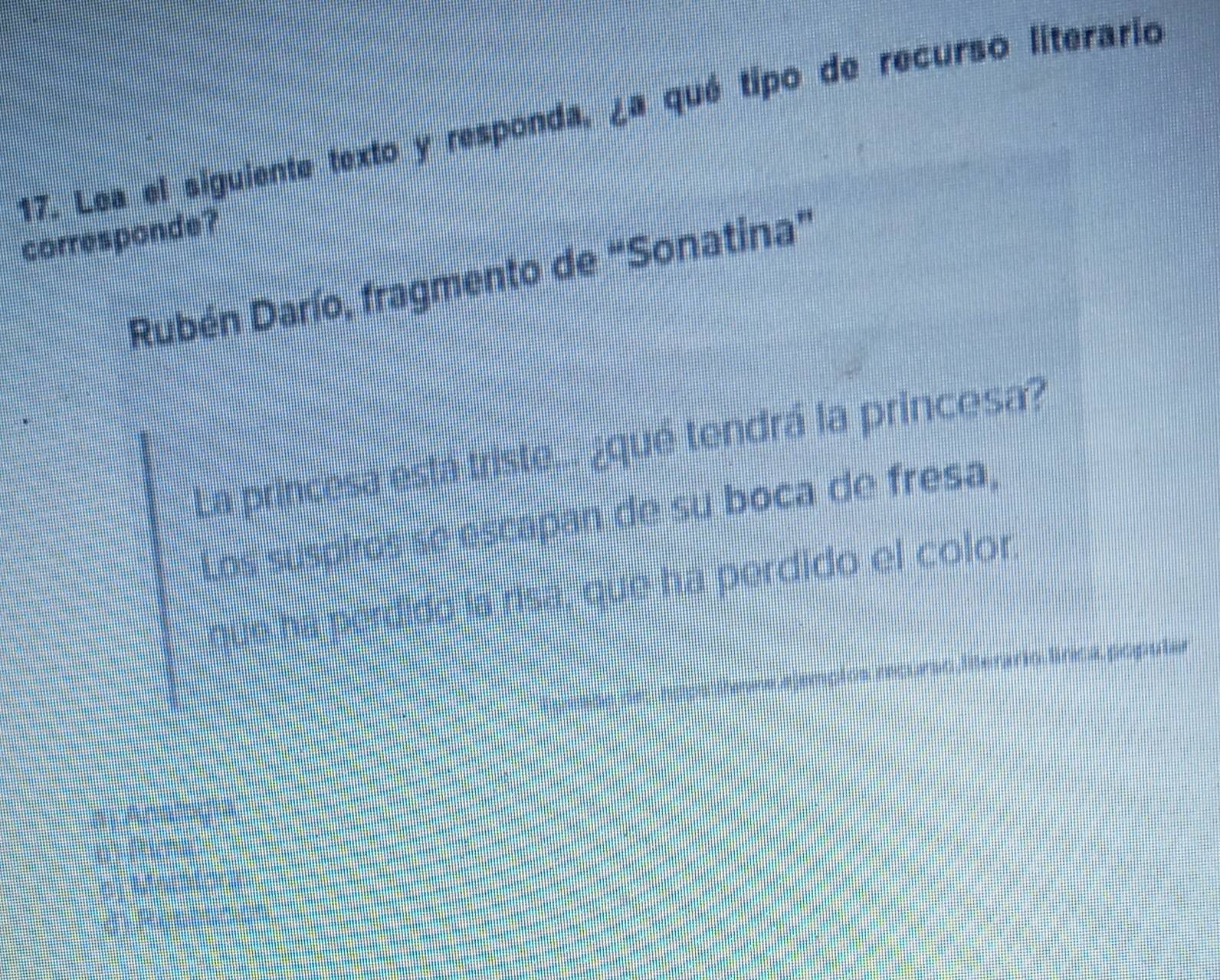 Lea el siguiente texto y responda, ¿a qué tipo de recurso literario
corresponde?
Rubén Darío, fragmento de “Sonatina”
La princesa está triste... ¿qué tendrá la princesa?
Los suspiros se escapan de su boca de fresa,
que ha perdido la risa, que ha perdido el color
hitgs ervre os recurso Ierario, línca popular
a Analog A
h Rna
e) Meratora
d Rese