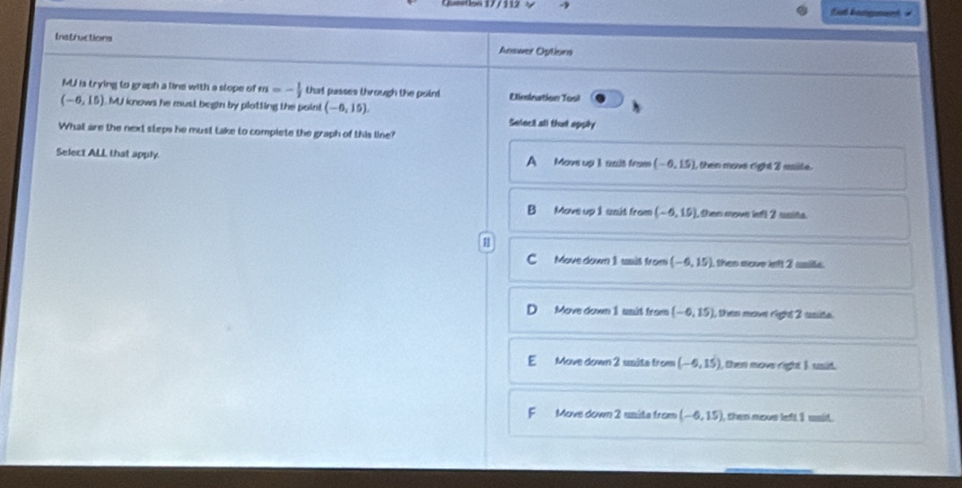 Eit kamgne
Instructions Answer Oytions
MU is trying to graph a line with a slope of m=- 1/2  that passes through the poird Eimination Tosi
(-6,15) MJ knows he must begin by plotting the paint (-6,15). 
Seleci all that appity
What are the next steps he must take to complete the graph of this line?
Select ALL that apply. A Move up 1 anit from (-6,15) , then move right 2 rsite .
B Move up 1 unit from (-6,15). then move lefl 2 saite.
C Move down I wsit from (-6,15) then sove left 2 ssite .
D Move down 1 uait from (-6,15) , then move right 2 unite .
E Move down 2 usita from (-6,15) then move right I uid
F Movs down 2 unite from (-6,15) then novs left I usid.