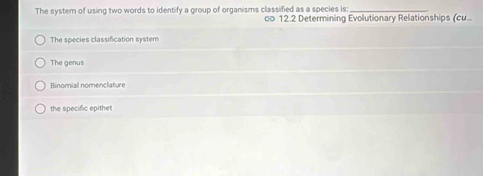 The system of using two words to identify a group of organisms classified as a species is:_
< 12.2 Determining Evolutionary Relationships (cu...
The species classification system
The genus
Binomial nomenclature
the specific epithet