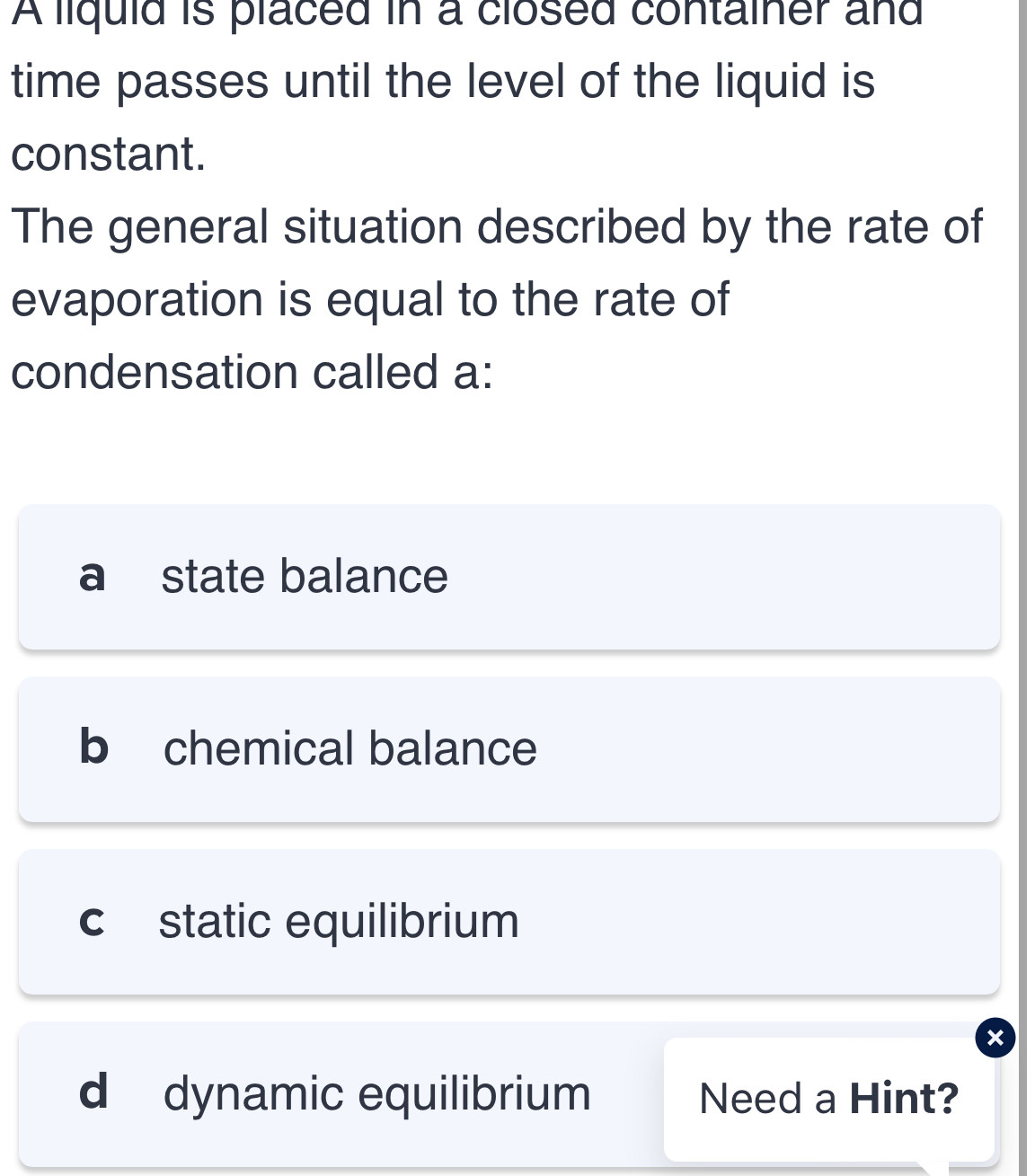 A liquid is placed in a closed container and
time passes until the level of the liquid is
constant.
The general situation described by the rate of
evaporation is equal to the rate of
condensation called a:
a state balance
b chemical balance
c static equilibrium
×
d dynamic equilibrium Need a Hint?