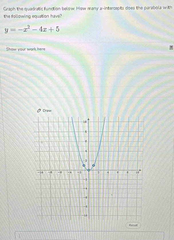 Graph the quadratic function below. How many x-intercepts does the parabola with 
the following equation have?
y=-x^2-4x+5
Show your work here 
Draw 
Reset