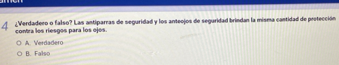 4 ¿Verdadero o falso? Las antiparras de seguridad y los anteojos de seguridad brindan la misma cantidad de protección
contra los riesgos para los ojos.
A. Verdadero
B. Falso