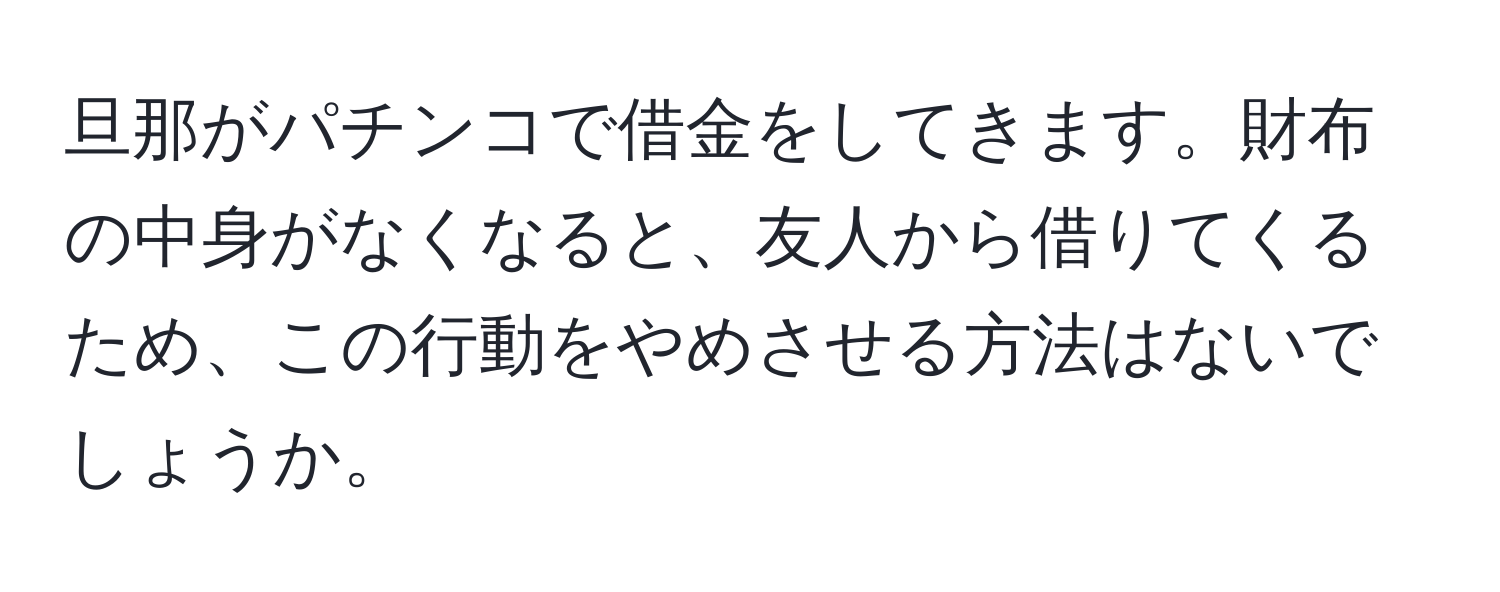 旦那がパチンコで借金をしてきます。財布の中身がなくなると、友人から借りてくるため、この行動をやめさせる方法はないでしょうか。