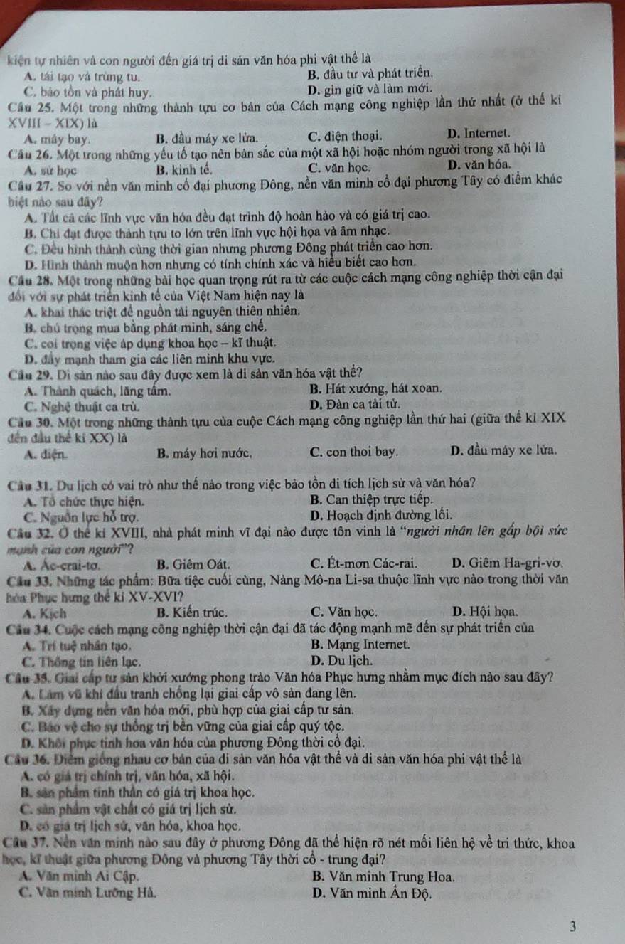 kiện tự nhiên và con người đến giá trị di sản văn hóa phi vật thể là
A. tái tạo và trùng tu. B. đầu tư và phát triển.
C. bão tồn và phát huy.
D. gìn giữ và làm mới.
Cầu 25. Một trong những thành tựu cơ bản của Cách mạng công nghiệp lần thứ nhất (ở thế ki
XVIII -XIX ) là
A. máy bay. B. đầu máy xe lửa. C. điện thoại. D. Internet.
Câu 26. Một trong những yếu tố tạo nên bản sắc của một xã hội hoặc nhóm người trong xã hội là
A. sử học B. kinh tế C. văn học D. văn hóa.
Câu 27. So với nền văn minh cổ đại phương Đông, nền văn minh cổ đại phương Tây có điểm khác
biệt nào sau đây?
A. Tất cả các lĩnh vực văn hóa đều đạt trình độ hoàn hảo và có giá trị cao.
B. Chi đạt được thành tựu to lớn trên lĩnh vực hội họa và âm nhạc.
C. Đều hình thành cùng thời gian nhưng phương Đông phát triển cao hơn.
D. Hình thành muộn hơn nhưng có tính chính xác và hiểu biết cao hơn.
Cầu 28. Một trong những bài học quan trọng rút ra từ các cuộc cách mạng công nghiệp thời cận đại
đổi với sự phát triển kinh tế của Việt Nam hiện nay là
A. khai thác triệt để nguồn tài nguyên thiên nhiên.
B. chú trọng mua bằng phát minh, sáng chế.
C. coi trọng việc áp dụng khoa học - kĩ thuật.
D. đây mạnh tham gia các liên minh khu vực.
Cầu 29. Di sản nào sau đây được xem là di sản văn hóa vật thể?
A. Thành quách, lăng tầm. B. Hát xướng, hát xoan.
C. Nghệ thuật ca trù. D. Đàn ca tài tử.
Cầu 30. Một trong những thành tựu của cuộc Cách mạng công nghiệp lần thứ hai (giữa thế kỉ XIX
đến đầu thế ki XX) là
A. diện. B. máy hơi nước, C. con thoi bay. D. đầu máy xe lửa.
Câu 31. Du lịch có vai trò như thế nào trong việc bảo tồn di tích lịch sử và văn hóa?
A. Tổ chức thực hiện. B. Can thiệp trực tiếp.
C. Nguồn lực hỗ trợ. D. Hoạch định đường lối.
Câu 32. Ở thể kỉ XVIII, nhà phát minh vĩ đại nào được tôn vinh là “người nhân lên gấp bội sức
mạnh của con người'?
A. Ác-crai-tơ. B. Giêm Oát. C. Ét-mơn Các-rai. D. Giêm Ha-gri-vơ.
Cầu 33, Những tác phẩm: Bữa tiệc cuối cùng, Nàng Mô-na Li-sa thuộc lĩnh vực nào trong thời văn
hòa Phục hưng thể kỉ XV-XVI?
A. Kịch B. Kiến trúc. C. Văn học. D. Hội họa.
Câu 34. Cuộc cách mạng công nghiệp thời cận đại đã tác động mạnh mẽ đến sự phát triển của
A. Trí tuệ nhân tạo. B. Mạng Internet.
C. Thống tin liên lạc. D. Du ljch.
Câu 35. Giải cấp tư sản khởi xướng phong trào Văn hóa Phục hưng nhằm mục đích nào sau đây?
A. Làm vũ khí đầu tranh chống lại giai cấp vô sản đang lên.
B. Xây dựng nền văn hóa mới, phù hợp của giai cấp tư sản.
C. Báo vệ cho sự thống trị bền vững của giai cấp quý tộc.
D. Khôi phục tỉnh hoa văn hóa của phương Đông thời cổ đại.
Cầu 36. Điểm giống nhau cơ bản của di sản văn hóa vật thể và di sản văn hóa phi vật thể là
A. có giá trị chính trị, văn hóa, xã hội.
B. sản phẩm tính thần có giá trị khoa học.
C. sản phẩm vật chất có giá trị lịch sử.
D. có giá trị lịch sử, văn hóa, khoa học.
Cầu 37. Nền văn minh nào sau đây ở phương Đông đã thể hiện rõ nét mối liên hệ về tri thức, khoa
học, kĩ thuật giữa phương Đông và phương Tây thời cổ - trung đại?
A. Văn minh Ai Cập. B. Văn minh Trung Hoa.
C. Văn minh Lưỡng Hà. D. Văn minh Ấn Độ.
3