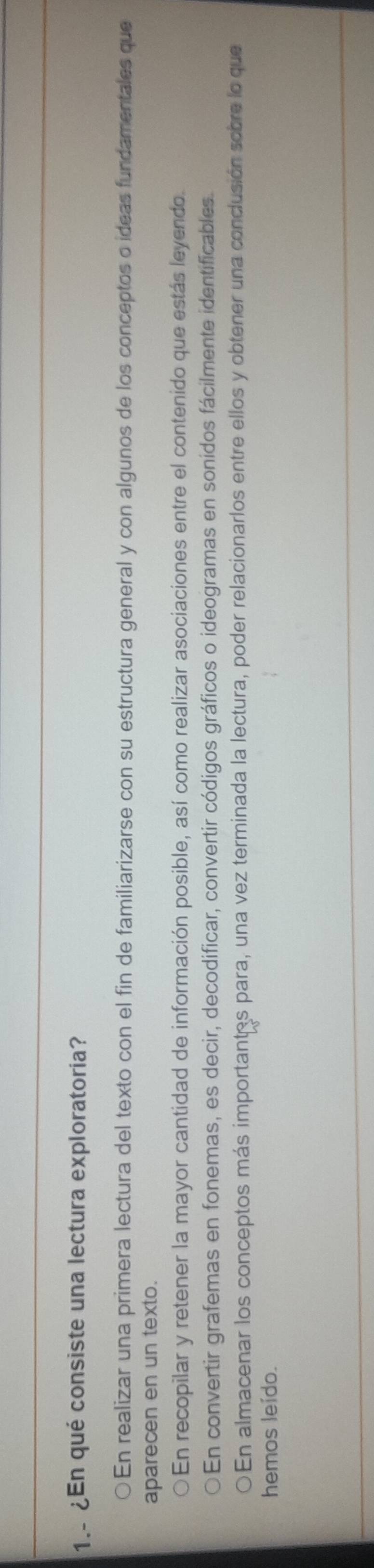 1.- ¿En qué consiste una lectura exploratoria?
○En realizar una primera lectura del texto con el fin de familiarizarse con su estructura general y con algunos de los conceptos o ideas fundamentales que
aparecen en un texto.
En recopilar y retener la mayor cantidad de información posible, así como realizar asociaciones entre el contenido que estás leyendo
En convertir grafemas en fonemas, es decir, decodificar, convertir códigos gráficos o ideogramas en sonidos fácilmente identificables
En almacenar los conceptos más importantes para, una vez terminada la lectura, poder relacionarlos entre ellos y obtener una conclusión sobre lo que
hemos leído.