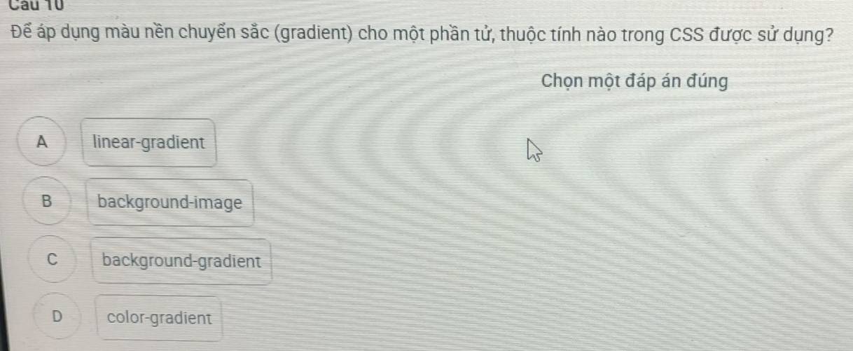 Để áp dụng màu nền chuyển sắc (gradient) cho một phần tử, thuộc tính nào trong CSS được sử dụng?
Chọn một đáp án đúng
A linear-gradient
B background-image
C background-gradient
D color-gradient