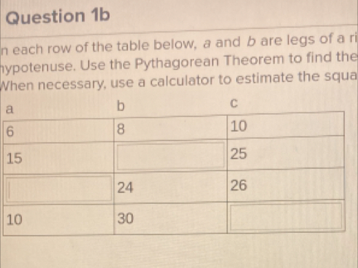 each row of the table below, a and b are legs of a ri 
hypotenuse. Use the Pythagorean Theorem to find the 
When necessary, use a calculator to estimate the squa 
1