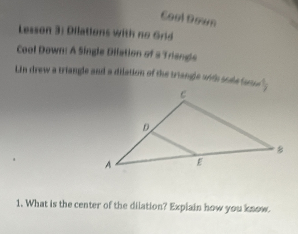 CoolDown 
Lesson 3: Dilations with no Grid 
Cool Down: A Single Dilation of a Triengle 
Ln drew a triangle and a dilation of the triangle with sode fatl g 
1. What is the center of the dilation? Explain how you know.