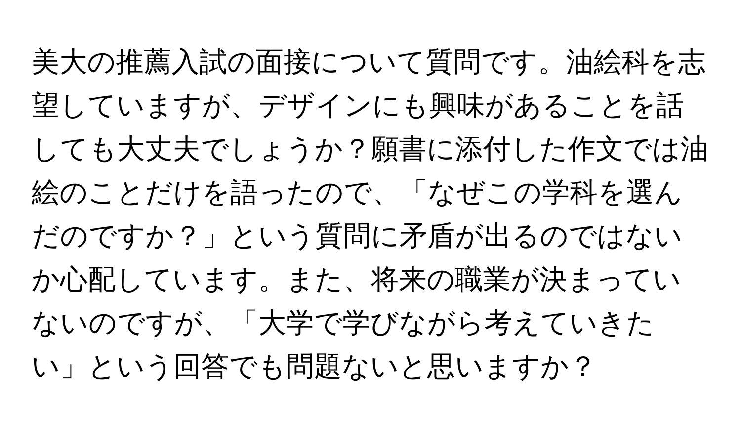 美大の推薦入試の面接について質問です。油絵科を志望していますが、デザインにも興味があることを話しても大丈夫でしょうか？願書に添付した作文では油絵のことだけを語ったので、「なぜこの学科を選んだのですか？」という質問に矛盾が出るのではないか心配しています。また、将来の職業が決まっていないのですが、「大学で学びながら考えていきたい」という回答でも問題ないと思いますか？